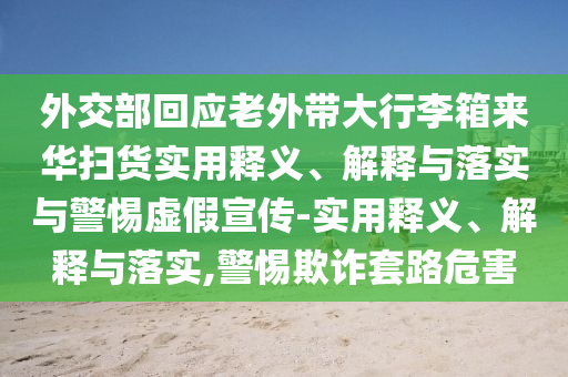 外交部回應(yīng)老外帶大行李箱來(lái)華掃貨實(shí)用釋義、解釋與落實(shí)與警惕虛假宣傳-實(shí)用釋義、解釋與落實(shí),警惕欺詐套路危害