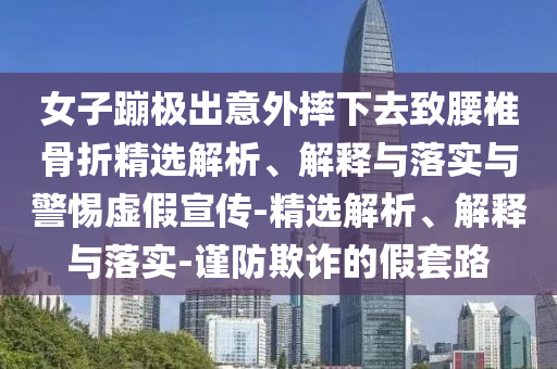 女子蹦極出意外摔下去致腰椎骨折精選解析、解釋與落實與警惕虛假宣傳-精選解析、解釋與落實-謹(jǐn)防欺詐的假套路