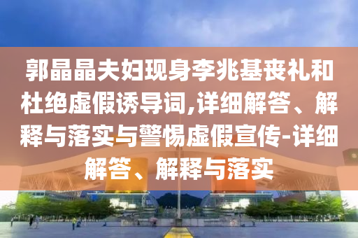 郭晶晶夫婦現(xiàn)身李兆基喪禮和杜絕虛假誘導(dǎo)詞,詳細(xì)解答、解釋與落實(shí)與警惕虛假宣傳-詳細(xì)解答、解釋與落實(shí)