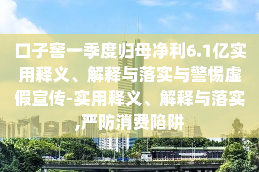 口子窖一季度歸母凈利6.1億實(shí)用釋義、解釋與落實(shí)與警惕虛假宣傳-實(shí)用釋義、解釋與落實(shí),嚴(yán)防消費(fèi)陷阱
