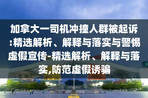 加拿大一司機沖撞人群被起訴:精選解析、解釋與落實與警惕虛假宣傳-精選解析、解釋與落實,防范虛假誘騙