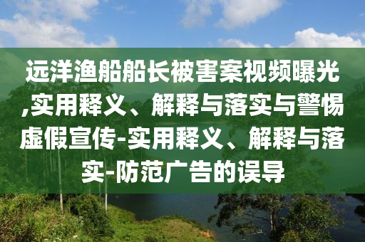 遠(yuǎn)洋漁船船長(zhǎng)被害案視頻曝光,實(shí)用釋義、解釋與落實(shí)與警惕虛假宣傳-實(shí)用釋義、解釋與落實(shí)-防范廣告的誤導(dǎo)