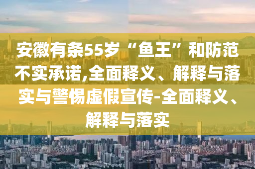 安徽有條55歲“魚王”和防范不實(shí)承諾,全面釋義、解釋與落實(shí)與警惕虛假宣傳-全面釋義、解釋與落實(shí)