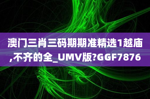 澳门三肖三码期期准精选1越庙,不齐的全_UMV版?GGF7876