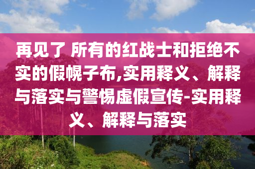 再見(jiàn)了 所有的紅戰(zhàn)士和拒絕不實(shí)的假幌子布,實(shí)用釋義、解釋與落實(shí)與警惕虛假宣傳-實(shí)用釋義、解釋與落實(shí)