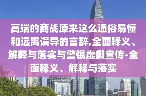 高端的商戰(zhàn)原來(lái)這么通俗易懂和遠(yuǎn)離誤導(dǎo)的言辭,全面釋義、解釋與落實(shí)與警惕虛假宣傳-全面釋義、解釋與落實(shí)