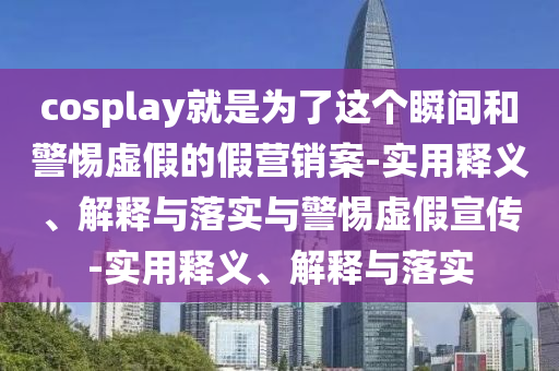 cosplay就是為了這個(gè)瞬間和警惕虛假的假營(yíng)銷案-實(shí)用釋義、解釋與落實(shí)與警惕虛假宣傳-實(shí)用釋義、解釋與落實(shí)