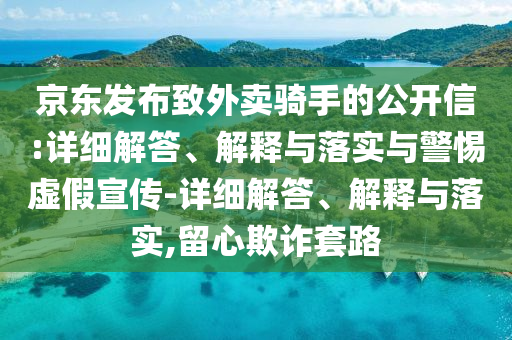 京東發(fā)布致外賣騎手的公開信:詳細(xì)解答、解釋與落實(shí)與警惕虛假宣傳-詳細(xì)解答、解釋與落實(shí),留心欺詐套路