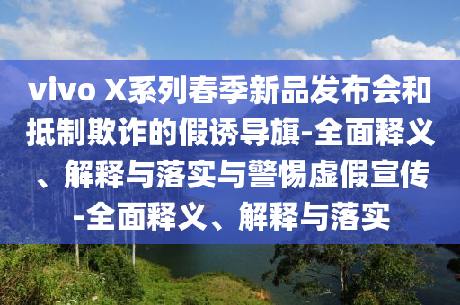 vivo X系列春季新品發(fā)布會和抵制欺詐的假誘導(dǎo)旗-全面釋義、解釋與落實(shí)與警惕虛假宣傳-全面釋義、解釋與落實(shí)