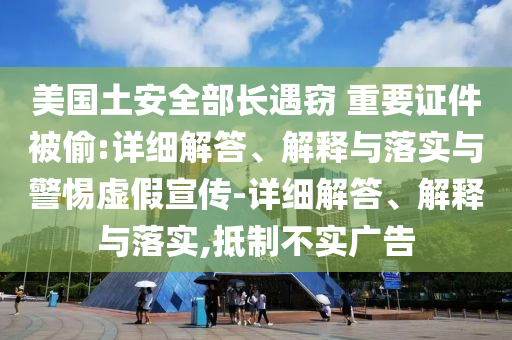 美國(guó)土安全部長(zhǎng)遇竊 重要證件被偷:詳細(xì)解答、解釋與落實(shí)與警惕虛假宣傳-詳細(xì)解答、解釋與落實(shí),抵制不實(shí)廣告