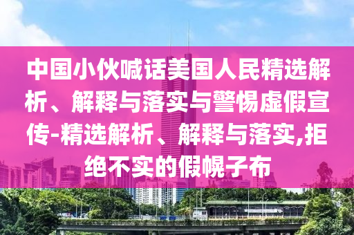 中國小伙喊話美國人民精選解析、解釋與落實與警惕虛假宣傳-精選解析、解釋與落實,拒絕不實的假幌子布