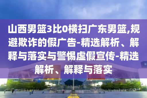 山西男籃3比0橫掃廣東男籃,規(guī)避欺詐的假廣告-精選解析、解釋與落實與警惕虛假宣傳-精選解析、解釋與落實