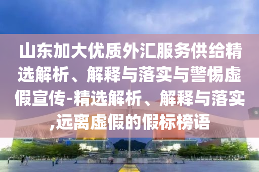 山東加大優(yōu)質(zhì)外匯服務(wù)供給精選解析、解釋與落實與警惕虛假宣傳-精選解析、解釋與落實,遠(yuǎn)離虛假的假標(biāo)榜語