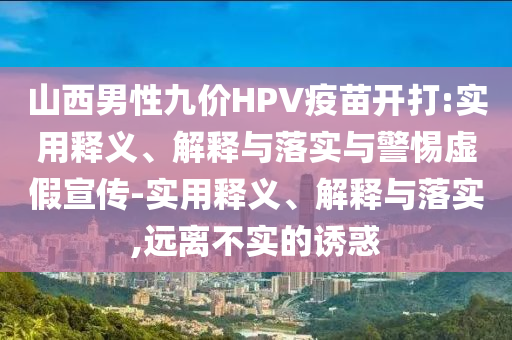 山西男性九價(jià)HPV疫苗開打:實(shí)用釋義、解釋與落實(shí)與警惕虛假宣傳-實(shí)用釋義、解釋與落實(shí),遠(yuǎn)離不實(shí)的誘惑