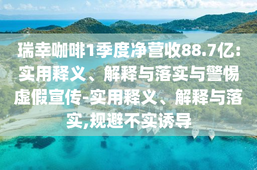 瑞幸咖啡1季度凈營收88.7億:實(shí)用釋義、解釋與落實(shí)與警惕虛假宣傳-實(shí)用釋義、解釋與落實(shí),規(guī)避不實(shí)誘導(dǎo)