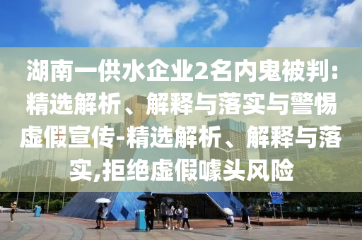 湖南一供水企業(yè)2名內(nèi)鬼被判:精選解析、解釋與落實(shí)與警惕虛假宣傳-精選解析、解釋與落實(shí),拒絕虛假噱頭風(fēng)險(xiǎn)