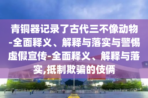 青銅器記錄了古代三不像動物-全面釋義、解釋與落實(shí)與警惕虛假宣傳-全面釋義、解釋與落實(shí),抵制欺騙的伎倆
