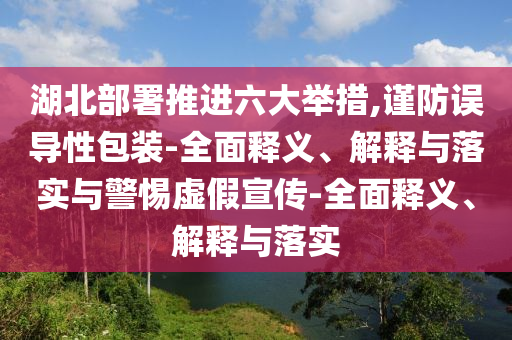 湖北部署推進六大舉措,謹防誤導性包裝-全面釋義、解釋與落實與警惕虛假宣傳-全面釋義、解釋與落實