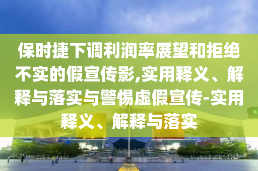 保時捷下調(diào)利潤率展望和拒絕不實的假宣傳影,實用釋義、解釋與落實與警惕虛假宣傳-實用釋義、解釋與落實