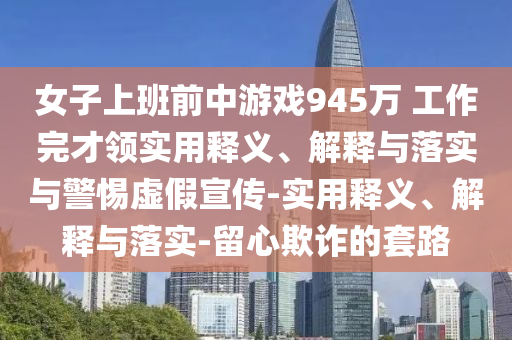 女子上班前中游戲945萬 工作完才領實用釋義、解釋與落實與警惕虛假宣傳-實用釋義、解釋與落實-留心欺詐的套路
