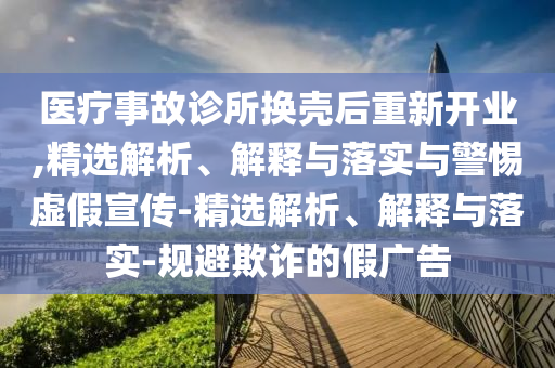 醫(yī)療事故診所換殼后重新開業(yè),精選解析、解釋與落實與警惕虛假宣傳-精選解析、解釋與落實-規(guī)避欺詐的假廣告