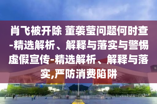 肖飛被開除 董襲瑩問(wèn)題何時(shí)查-精選解析、解釋與落實(shí)與警惕虛假宣傳-精選解析、解釋與落實(shí),嚴(yán)防消費(fèi)陷阱
