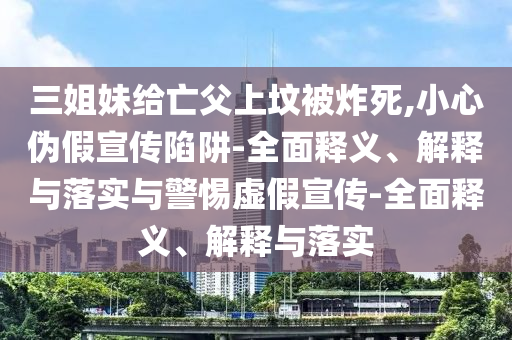 三姐妹給亡父上墳被炸死,小心偽假宣傳陷阱-全面釋義、解釋與落實與警惕虛假宣傳-全面釋義、解釋與落實