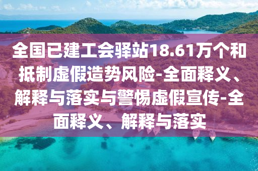 全國已建工會(huì)驛站18.61萬個(gè)和抵制虛假造勢風(fēng)險(xiǎn)-全面釋義、解釋與落實(shí)與警惕虛假宣傳-全面釋義、解釋與落實(shí)