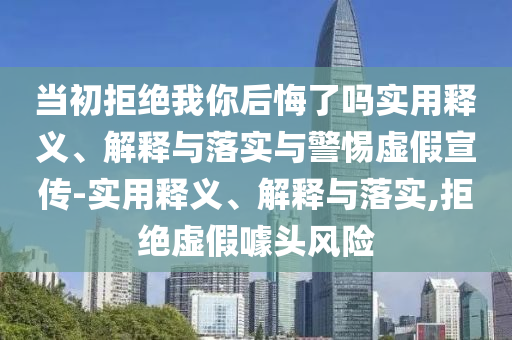 當(dāng)初拒絕我你后悔了嗎實(shí)用釋義、解釋與落實(shí)與警惕虛假宣傳-實(shí)用釋義、解釋與落實(shí),拒絕虛假噱頭風(fēng)險