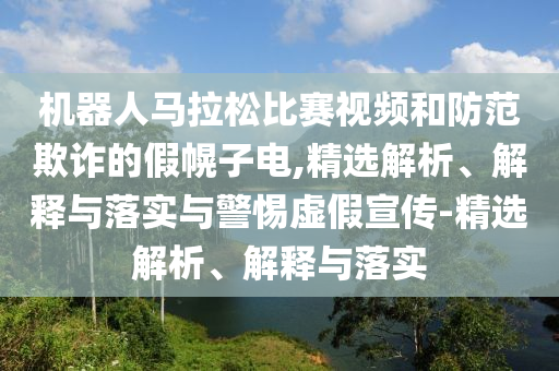 機(jī)器人馬拉松比賽視頻和防范欺詐的假幌子電,精選解析、解釋與落實(shí)與警惕虛假宣傳-精選解析、解釋與落實(shí)