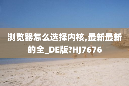 浏览器怎么选择内核,最新最新的全_DE版?HJ7676
