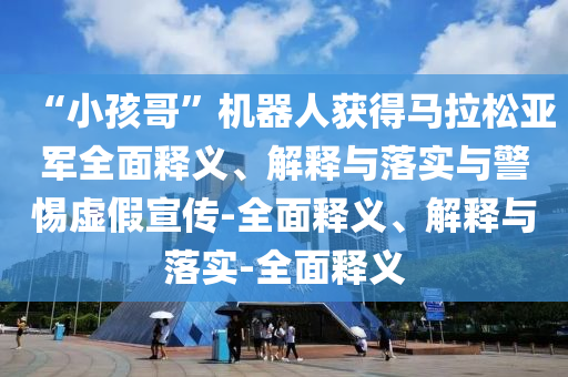 “小孩哥”機(jī)器人獲得馬拉松亞軍全面釋義、解釋與落實(shí)與警惕虛假宣傳-全面釋義、解釋與落實(shí)-全面釋義