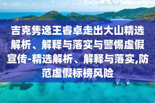 吉克雋逸王睿卓走出大山精選解析、解釋與落實與警惕虛假宣傳-精選解析、解釋與落實,防范虛假標榜風險