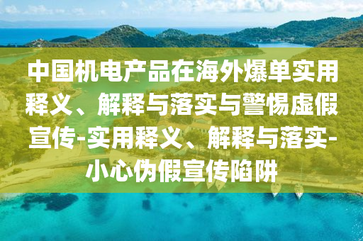 中國機(jī)電產(chǎn)品在海外爆單實(shí)用釋義、解釋與落實(shí)與警惕虛假宣傳-實(shí)用釋義、解釋與落實(shí)-小心偽假宣傳陷阱
