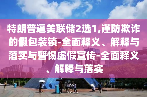 特朗普逼美聯(lián)儲2選1,謹(jǐn)防欺詐的假包裝鎖-全面釋義、解釋與落實(shí)與警惕虛假宣傳-全面釋義、解釋與落實(shí)