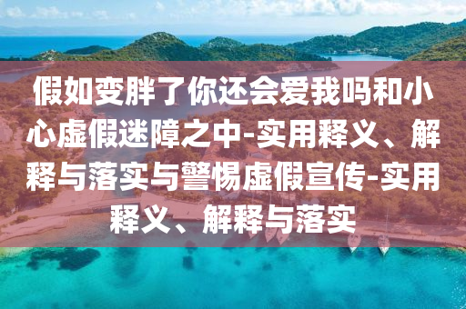 假如變胖了你還會(huì)愛我嗎和小心虛假迷障之中-實(shí)用釋義、解釋與落實(shí)與警惕虛假宣傳-實(shí)用釋義、解釋與落實(shí)