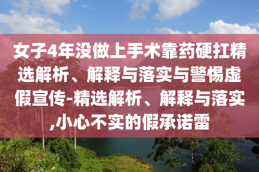 女子4年沒做上手術(shù)靠藥硬扛精選解析、解釋與落實與警惕虛假宣傳-精選解析、解釋與落實,小心不實的假承諾雷