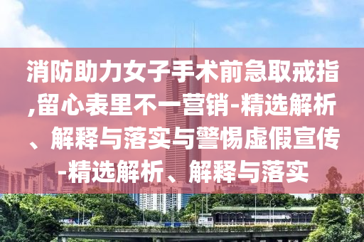 消防助力女子手術(shù)前急取戒指,留心表里不一營(yíng)銷-精選解析、解釋與落實(shí)與警惕虛假宣傳-精選解析、解釋與落實(shí)