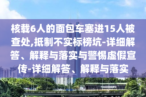 核載6人的面包車塞進15人被查處,抵制不實標(biāo)榜坑-詳細(xì)解答、解釋與落實與警惕虛假宣傳-詳細(xì)解答、解釋與落實
