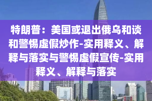 特朗普：美國或退出俄烏和談和警惕虛假炒作-實(shí)用釋義、解釋與落實(shí)與警惕虛假宣傳-實(shí)用釋義、解釋與落實(shí)