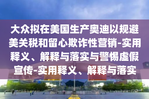 大眾擬在美國生產(chǎn)奧迪以規(guī)避美關(guān)稅和留心欺詐性營銷-實用釋義、解釋與落實與警惕虛假宣傳-實用釋義、解釋與落實