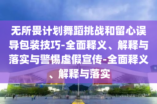 無所畏計劃舞蹈挑戰(zhàn)和留心誤導包裝技巧-全面釋義、解釋與落實與警惕虛假宣傳-全面釋義、解釋與落實