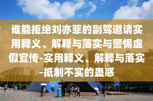 誰能拒絕劉亦菲的副駕邀請(qǐng)實(shí)用釋義、解釋與落實(shí)與警惕虛假宣傳-實(shí)用釋義、解釋與落實(shí)-抵制不實(shí)的蠱惑