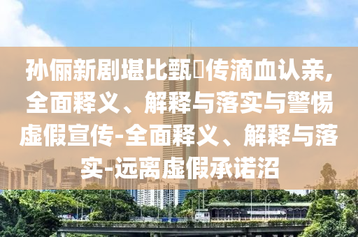 孫儷新劇堪比甄嬛傳滴血認(rèn)親,全面釋義、解釋與落實(shí)與警惕虛假宣傳-全面釋義、解釋與落實(shí)-遠(yuǎn)離虛假承諾沼