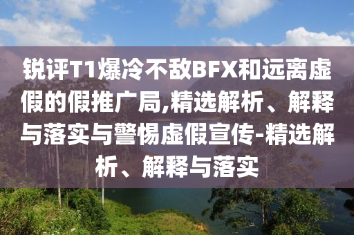 銳評T1爆冷不敵BFX和遠(yuǎn)離虛假的假推廣局,精選解析、解釋與落實(shí)與警惕虛假宣傳-精選解析、解釋與落實(shí)