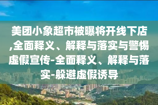 美團(tuán)小象超市被曝將開線下店,全面釋義、解釋與落實(shí)與警惕虛假宣傳-全面釋義、解釋與落實(shí)-躲避虛假誘導(dǎo)