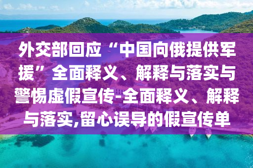外交部回應(yīng)“中國向俄提供軍援”全面釋義、解釋與落實與警惕虛假宣傳-全面釋義、解釋與落實,留心誤導(dǎo)的假宣傳單