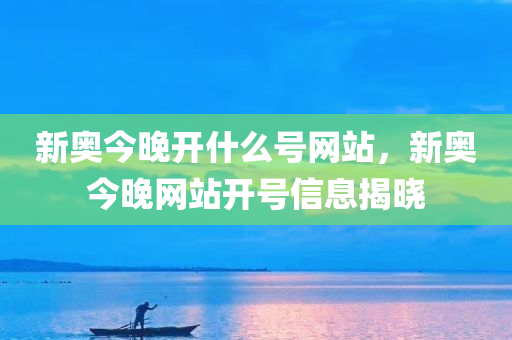 新奥今晚开什么号网站，新奥今晚网站开号信息揭晓今晚必出三肖2025_2025新澳门精准免费提供·精确判断