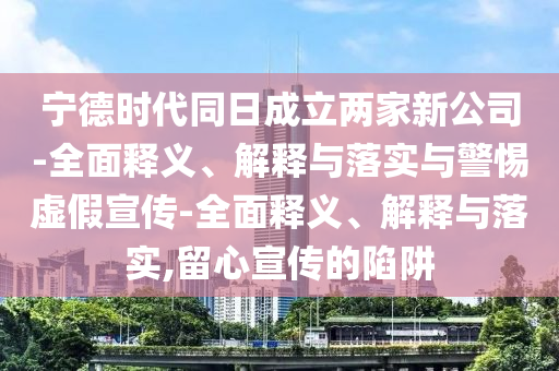 寧德時(shí)代同日成立兩家新公司-全面釋義、解釋與落實(shí)與警惕虛假宣傳-全面釋義、解釋與落實(shí),留心宣傳的陷阱