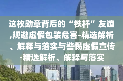 這枚勛章背后的“鐵桿”友誼,規(guī)避虛假包裝危害-精選解析、解釋與落實(shí)與警惕虛假宣傳-精選解析、解釋與落實(shí)